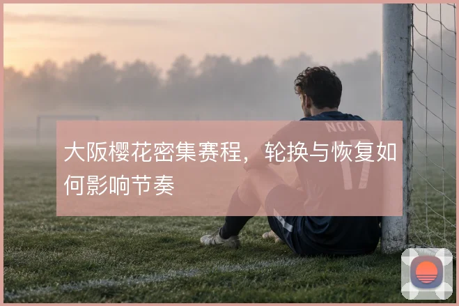 大阪樱花密集赛程,轮换与恢复如何影响节奏