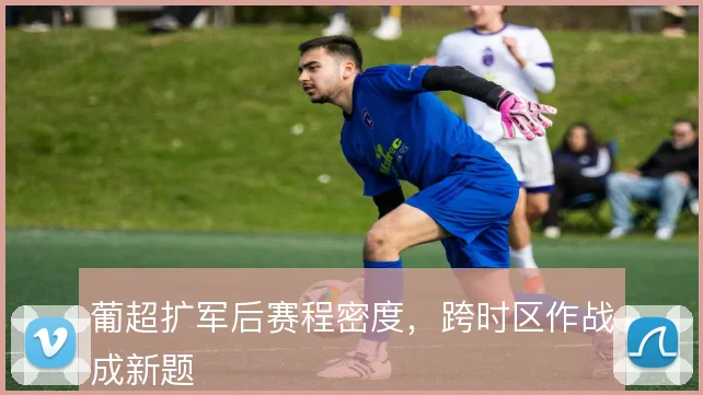 葡超扩军后赛程密度，跨时区作战成新题