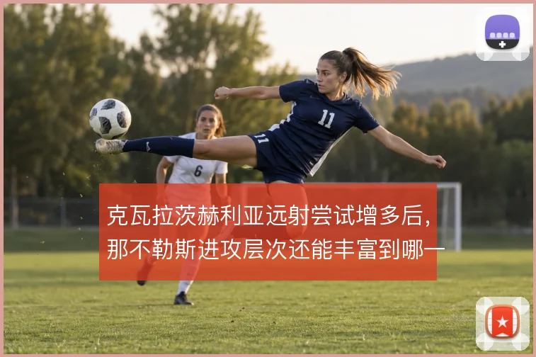 克瓦拉茨赫利亚远射尝试增多后,那不勒斯进攻层次还能丰富到哪一步
