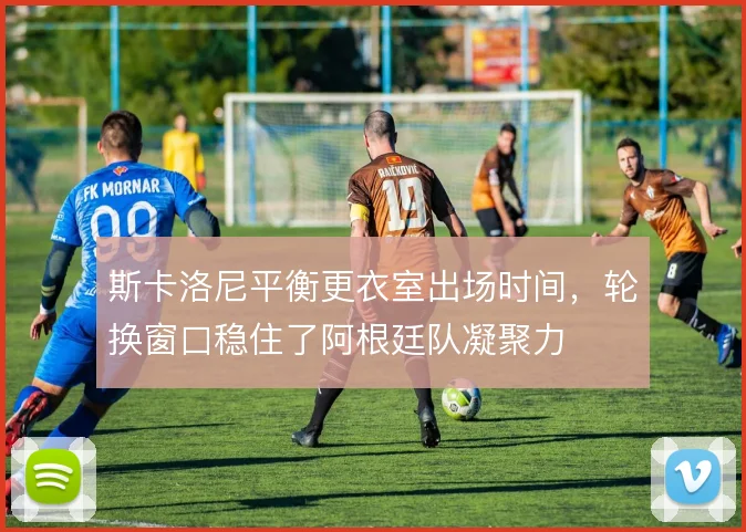 斯卡洛尼平衡更衣室出场时间，轮换窗口稳住了阿根廷队凝聚力