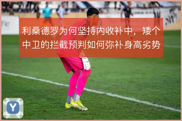 利桑德罗为何坚持内收补中,矮个中卫的拦截预判如何弥补身高劣势