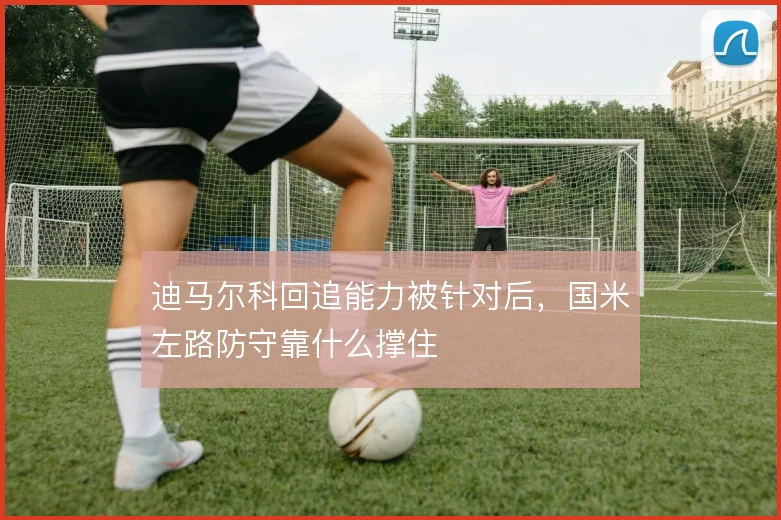迪马尔科回追能力被针对后,国米左路防守靠什么撑住