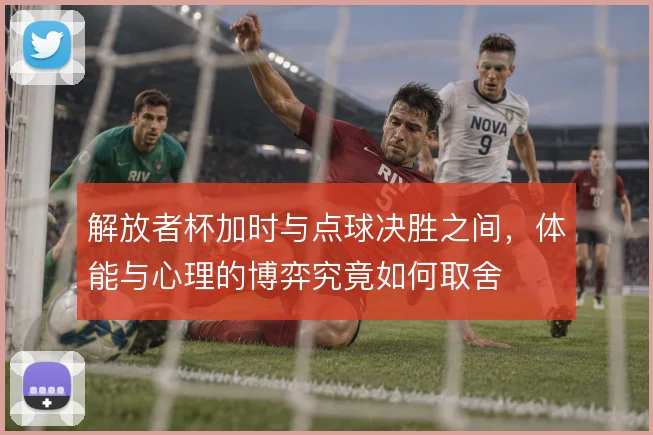 解放者杯加时与点球决胜之间,体能与心理的博弈究竟如何取舍