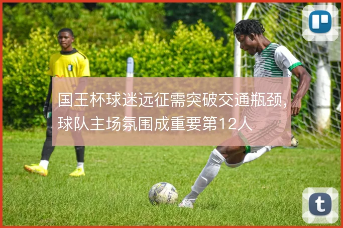 国王杯球迷远征需突破交通瓶颈，球队主场氛围成重要第12人