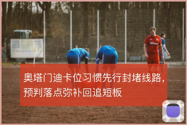 奥塔门迪卡位习惯先行封堵线路,预判落点弥补回追短板