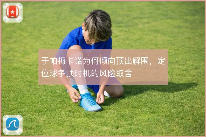 于帕梅卡诺为何倾向顶出解围，定位球争顶时机的风险取舍