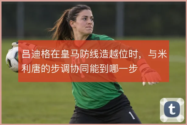 吕迪格在皇马防线造越位时，与米利唐的步调协同能到哪一步