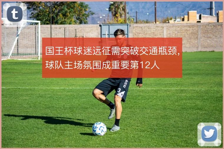 国王杯球迷远征需突破交通瓶颈，球队主场氛围成重要第12人