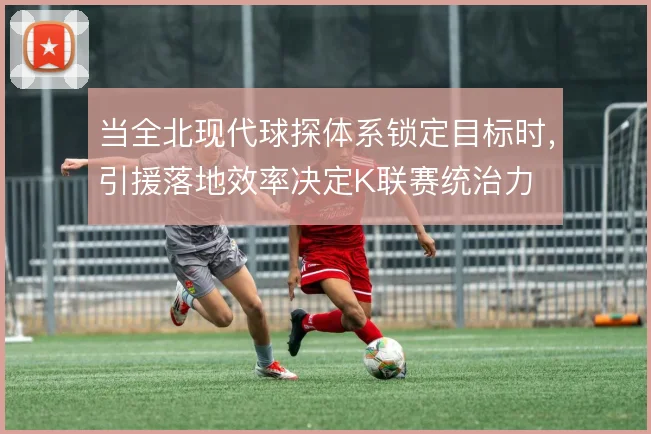 当全北现代球探体系锁定目标时，引援落地效率决定K联赛统治力