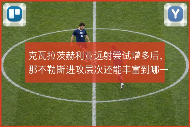 克瓦拉茨赫利亚远射尝试增多后,那不勒斯进攻层次还能丰富到哪一步