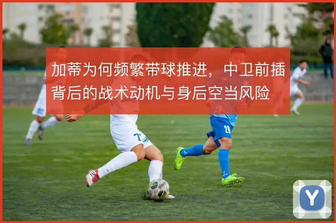 加蒂为何频繁带球推进，中卫前插背后的战术动机与身后空当风险