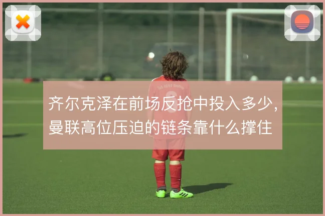 齐尔克泽在前场反抢中投入多少,曼联高位压迫的链条靠什么撑住